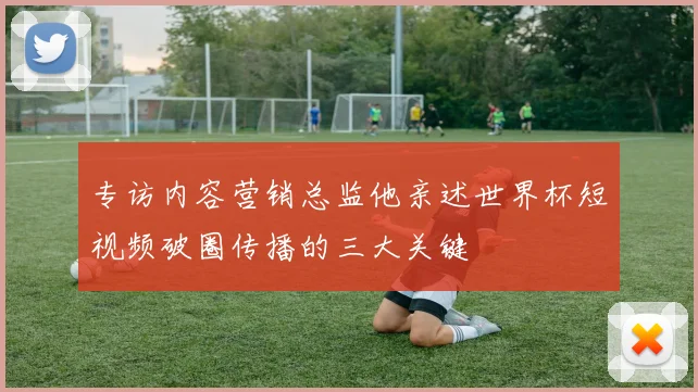 专访内容营销总监他亲述世界杯短视频破圈传播的三大关键