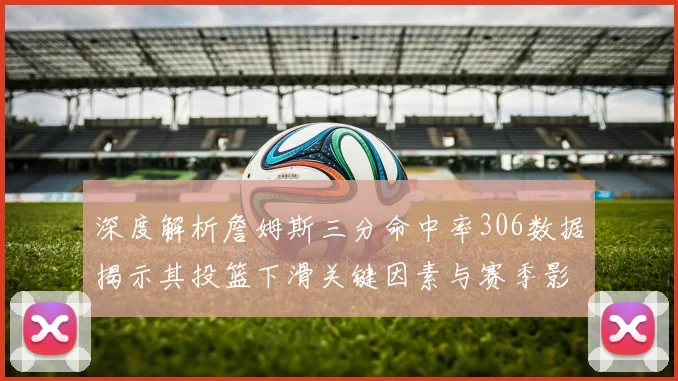 深度解析詹姆斯三分命中率306数据揭示其投篮下滑关键因素与赛季影响